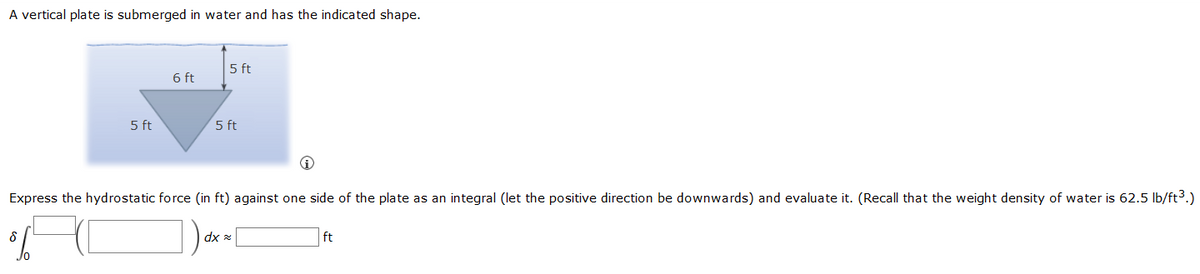 A vertical plate is submerged in water and has the indicated shape.
5 ft
6 ft
5 ft
5 ft
Express the hydrostatic force (in ft) against one side of the plate as an integral (let the positive direction be downwards) and evaluate it. (Recall that the weight density of water is 62.5 lb/ft³.)
δ
dxx
ft