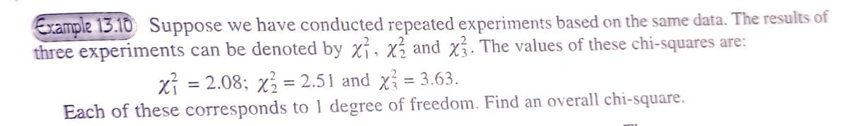 Example 13.10 Suppose we have conducted repeated experiments based on the same data. The results of
three experiments can be denoted by x1, x2 and x3. The values of these chi-squares are:
x² = 2.08; x² = 2.51 and x² = 3.63.
Each of these corresponds to 1 degree of freedom. Find an overall chi-square.
