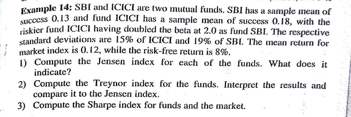 Txample 14: SBI and ICICI are two nutual funds. SBI has a sample mean of
success 0.13 and lund 1CICI has a sample mean of success 0.18, with the
iskier fund ICICI having doubled the beta at 2.0 as fund SBI. The respective
standard deviations are 15% of ICICI and 19% of SBI. The nean return for
market index is 0.12, while the risk-free return is 8%.
1) Compute the Jensen index for each of the funds. What does it
indicate?
2) Compute the Treynor index for the funds. Interpret the results and
compare it to the Jensen index.
3) Compute the Sharpe index for funds and the market.

