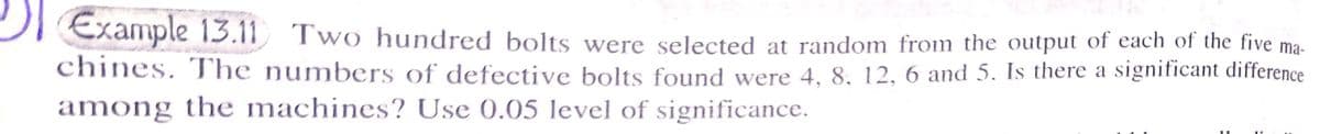 Example 13.11 Two hundred bolts were selected at random from the output of each of the five ma-
chines. The numbers of defective bolts found were 4, 8, 12, 6 and 5. Is there a significant difference
among the machines? Use 0.05 level of significance.