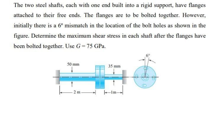 The two steel shafts, each with one end built into a rigid support, have flanges
attached to their free ends. The flanges are to be bolted together. However,
initially there is a 6° mismatch in the location of the bolt holes as shown in the
figure. Determine the maximum shear stress in each shaft after the flanges have
been bolted together. Use G = 75 GPa.
50 mm
35 mm
2 m-
-Im-