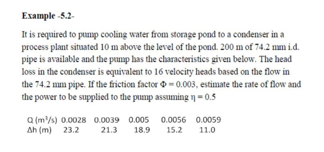 Example -5.2-
It is required to pump cooling water from storage pond to a condenser in a
process plant situated 10 m above the level of the pond. 200 m of 74.2 mm i.d.
pipe is available and the pump has the characteristics given below. The head
loss in the condenser is equivalent to 16 velocity heads based on the flow in
the 74.2 mm pipe. If the friction factor = 0.003, estimate the rate of flow and
the power to be supplied to the pump assuming n = 0.5
Q (m³/s) 0.0028 0.0039 0.005
0.0056 0.0059
Ah (m)
23.2
21.3
18.9
15.2
11.0
