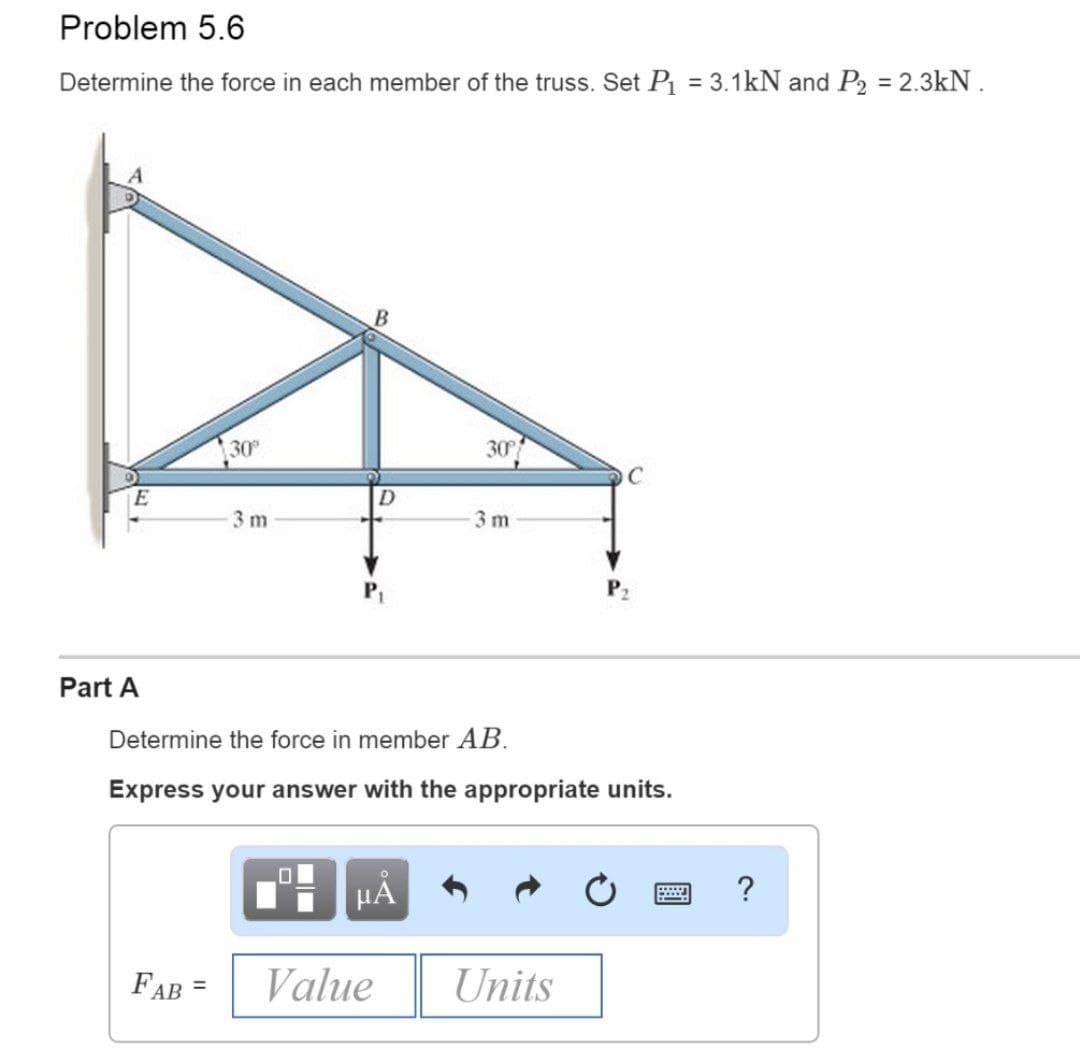 Problem 5.6
Determine the force in each member of the truss. Set P = 3.1kN and P2 = 2.3kN .
30
30
C
3 m
3 m
Part A
Determine the force in member AB.
Express your answer with the appropriate units.
HẢ
FAB =
Value
Units
