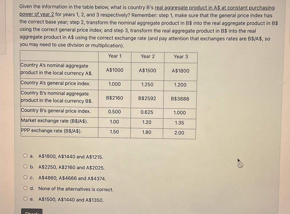 Given the information in the table below, what is country B's real aggregate product in A$ at constant purchasing
power of year 2 for years 1, 2, and 3 respectively? Remember: step 1, make sure that the general price index has
the correct base year; step 2, transform the nominal aggregate product in B$ into the real aggregate product in B$
using the correct general price index; and step 3, transform the real aggregate product in B$ into the real
aggregate product in A$ using the correct exchange rate (and pay attention that exchanges rates are B$/A$, so
you may need to use division or multiplication).
Year 1
Country A's nominal aggregate
product in the local currency A$.
Country A's general price index.
Country B's nominal aggregate
product in the local currency B$.
Country B's general price index.
Market exchange rate (B$/A$).
PPP exchange rate (B$/A$).
A$1000
Chook
1.000
B$2160
0.500
1.00
1.50
O a. A$1800, A$1440 and A$1215.
O b. A$2250, A$2160 and A$2025.
O c. A$4860, A$4666 and A$4374.
O d. None of the alternatives is correct.
e. A$1500, A$1440 and A$1350.
Year 2
A$1500
1.250
B$2592
0.625
1.20
1.80
Year 3
A$1800
1.200
B$3888
1.000
1.35
2.00