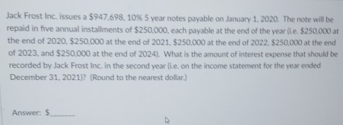 Jack Frost Inc. issues a $947,698, 10% 5 year notes payable on January 1, 2020. The note will be
repaid in five annual installments of $250,000, each payable at the end of the year (i.e. $250.000 at
the end of 2020, $250,000 at the end of 2021, $250,000 at the end of 2022, $250,000 at the end
of 2023, and $250,000 at the end of 2024). What is the amount of interest expense that should be
recorded by Jack Frost Inc. in the second year (i.e. on the income statement for the year ended
December 31, 2021)? (Round to the nearest dollar)
Answer: $
رہے