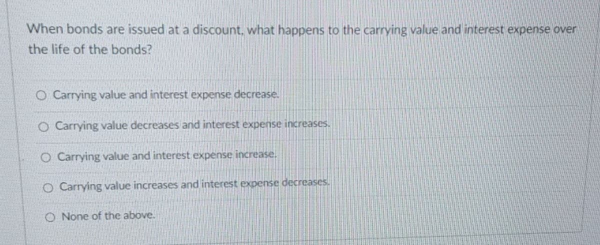 When bonds are issued at a discount, what happens to the carrying value and interest expense over
the life of the bonds?
O Carrying value and interest expense decrease.
Carrying value decreases and interest expense increases.
O Carrying value and interest expense increase.
Carrying value increases and interest expense decreases.
None of the above.