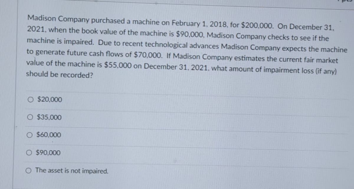 Madison Company purchased a machine on February 1, 2018, for $200,000. On December 31,
2021, when the book value of the machine is $90,000, Madison Company checks to see if the
machine is impaired. Due to recent technological advances Madison Company expects the machine
to generate future cash flows of $70,000. If Madison Company estimates the current fair market
value of the machine is $55,000 on December 31, 2021, what amount of impairment loss (if any)
should be recorded?
$20,000
O $35.000
O $60,000
O $90,000
O The asset is not impaired.