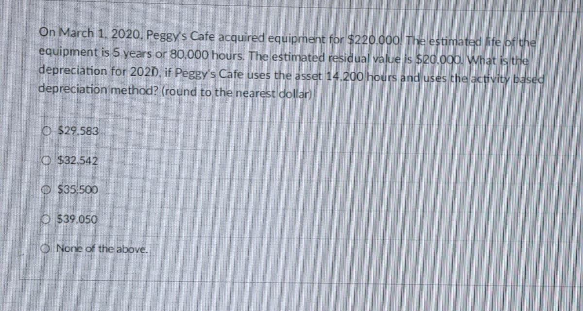 On March 1, 2020, Peggy's Cafe acquired equipment for $220.000. The estimated life of the
equipment is 5 years or 80,000 hours. The estimated residual value is $20.000. What is the
depreciation for 2020), if Peggy's Cafe uses the asset 14,200 hours and uses the activity based
depreciation method? (round to the nearest dollar)
$29.583
$32.542
Ⓒ$35.500
$39.050
None of the above.