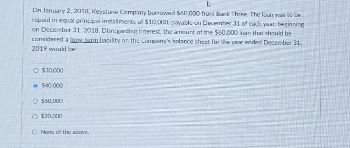 On January 2, 2018, Keystone Company borrowed $60,000 from Bank Three. The loan was to be
repaid in equal principal installments of $10,000, payable on December 31 of each year, beginning
on December 31, 2018. Disregarding interest, the amount of the $60,000 loan that should be
considered a long-term liability on the company's balance sheet for the year ended December 31,
2019 would be:
O $30,000
Ⓒ $40,000
O $50,000
O $20,000
O None of the above.