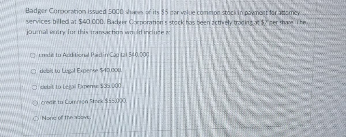Badger Corporation issued 5000 shares of its $5 par value common stock in payment for attorney
services billed at $40,000. Badger Corporation's stock has been actively trading at $7 per share. The
journal entry for this transaction would include a:
Ocredit to Additional Paid in Capital $40,000.
Odebit to Legal Expense $40,000.
Odebit to Legal Expense $35.000.
Ocredit to Common Stock $55,000.
None of the above.