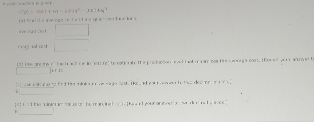 A cost function is given.
C(q) = 3900 + 6q-0.01q2 + 0.0003q³
(a) Find the average cost and marginal cost functions.
average cost
marginal cost
(b) Use graphs of the functions in part (a) to estimate the production level that minimizes the average cost. (Round your answer to
units
(c) Use calculus to find the minimum average cost. (Round your answer to two decimal places.)
$
(d) Find the minimum value of the marginal cost. (Round your answer to two decimal places.)
$