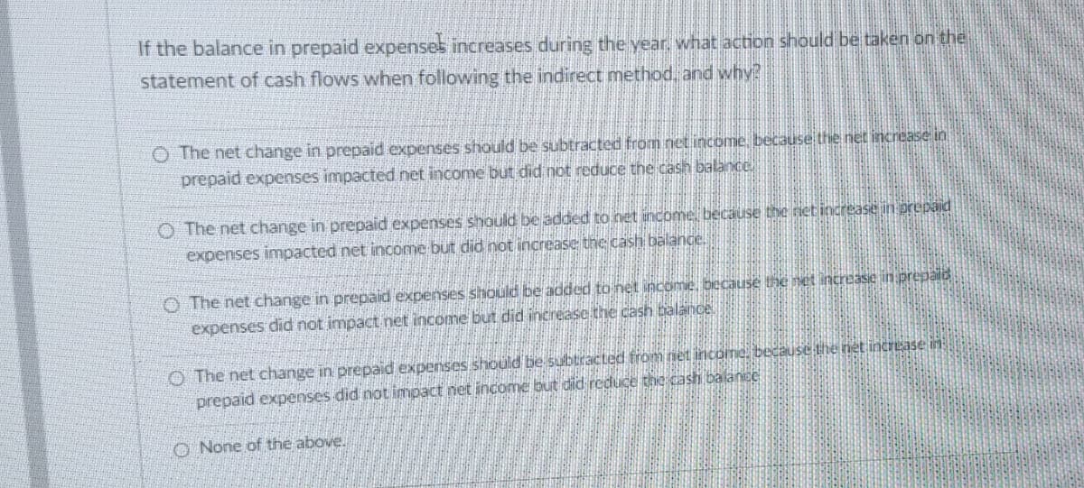 If the balance in prepaid expensel increases during the year, what action should be taken on the
statement of cash flows when following the indirect method, and why?
O The net change in prepaid expenses should be subtracted from net income, because the net increase in
prepaid expenses impacted net income but did not reduce the cash balance.
The net change in prepaid expenses should be added to net income, because the net increase in prepaid
expenses impacted net income but did not increase the cash balance.
O The net change in prepaid expenses should be added to net income, because the net increase in prepaid
expenses did not impact net income but did increase the cash balance.
The net change in prepaid expenses should be subtracted from net income, because the net increase in
prepaid expenses did not impact net income but did reduce the cash balance
None of the above.