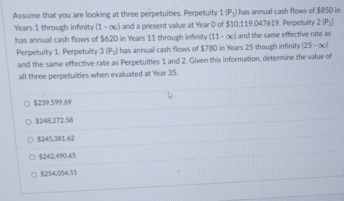 Assume that you are looking at three perpetuities. Perpetuity 1 (P₁) has annual cash flows of $850 in
Years 1 through infinity (1-x) and a present value at Year 0 of $10.119.047619. Perpetuity 2 (P₂)
has annual cash flows of $620 in Years 11 through infinity (11 - oo) and the same effective rate as
Perpetuity 1. Perpetuity 3 (P3) has annual cash flows of $780 in Years 25 though infinity (25 - 0)
and the same effective rate as Perpetuities 1 and 2. Given this information, determine the value of
all three perpetuities when evaluated at Year 35.
$239.599.69
O $248,272.58
$245,381.62
O$242,490.65
O $254,054.51