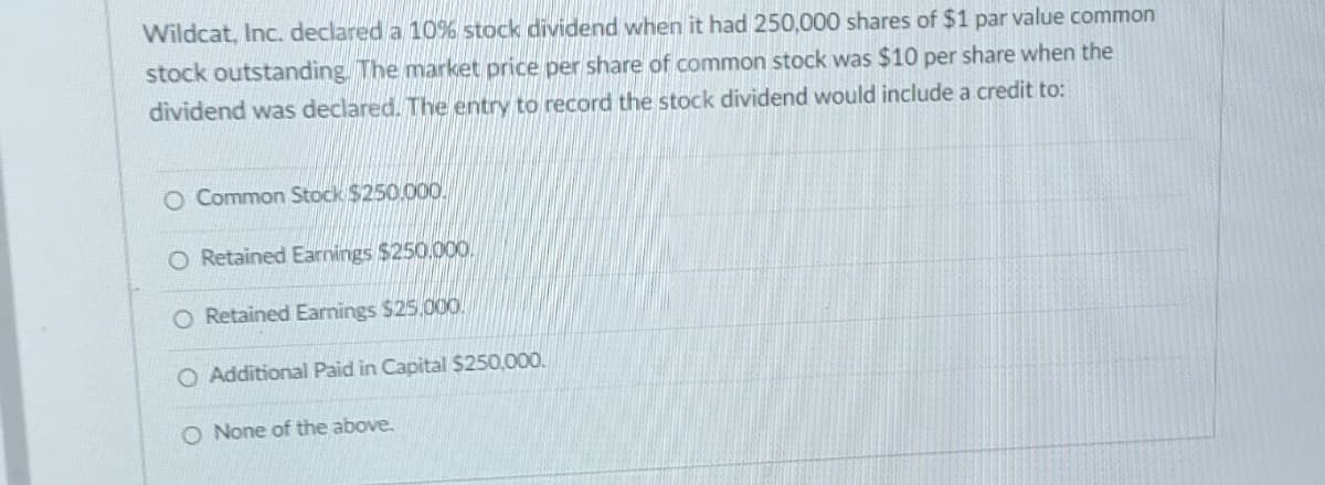 Wildcat, Inc. declared a 10% stock dividend when it had 250,000 shares of $1 par value common
stock outstanding. The market price per share of common stock was $10 per share when the
dividend was declared. The entry to record the stock dividend would include a credit to:
O Common Stock $250.000.
O Retained Earnings $250,000.
O Retained Earnings $25,000.
O Additional Paid in Capital $250,000.
O None of the above.