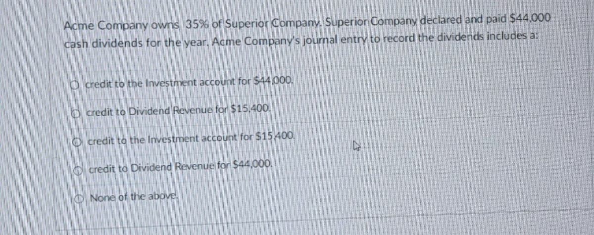 Acme Company owns 35% of Superior Company. Superior Company declared and paid $44,000
cash dividends for the year. Acme Company's journal entry to record the dividends includes a:
Ocredit to the Investment account for $44.000.
credit to Dividend Revenue for $15.400.
credit to the Investment account for $15,400.
credit to Dividend Revenue for $44,000.
None of the above.
C