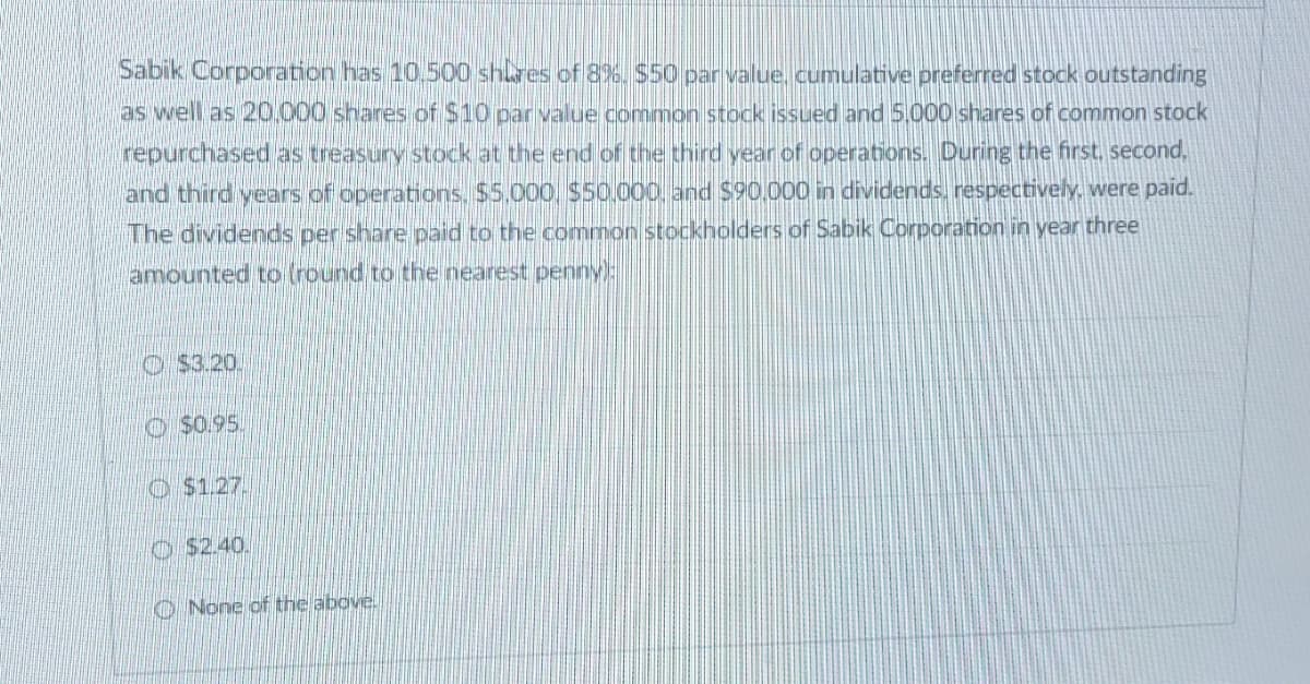 Sabik Corporation has 10.500 shares of 8%. $50 par value, cumulative preferred stock outstanding
as well as 20,000 shares of $10 par value common stock issued and 5,000 shares of common stock
repurchased as treasury stock at the end of the third year of operations. During the first, second,
and third years of operations, $5,000 $50,000, and $90,000 in dividends, respectively, were paid.
The dividends per share paid to the common stockholders of Sabik Corporation in year three
amounted to (round to the nearest penny):
$3.20.
$0.95.
$1.27.
$2.40.
None of the above.
