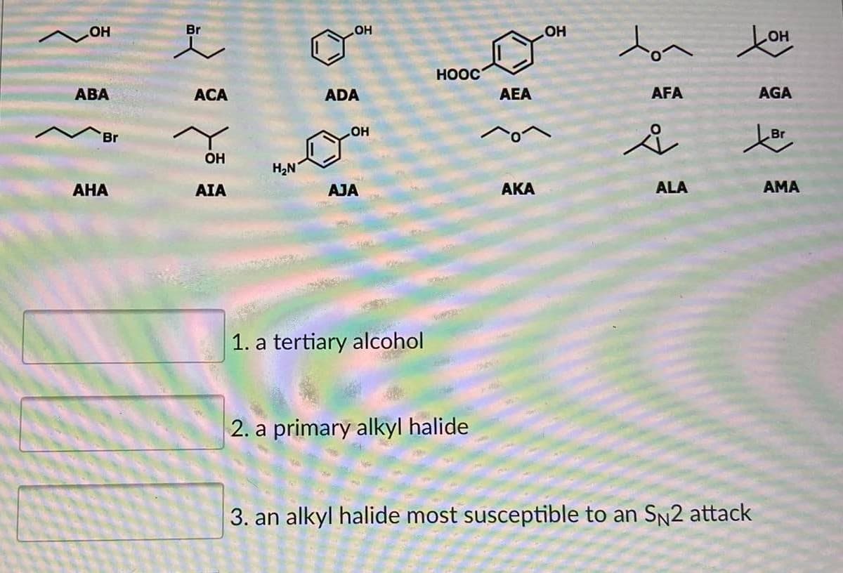 Br
ton tou
OH
OH
HO
HO
HOOC
АВА
ACA
ADA
AEA
AFA
AGA
Br
HO
Br
OH
H2N
АНА
AIA
AJA
АКА
ALA
AMA
1. a tertiary alcohol
2. a primary alkyl halide
3. an alkyl halide most susceptible to an SN2 attack
