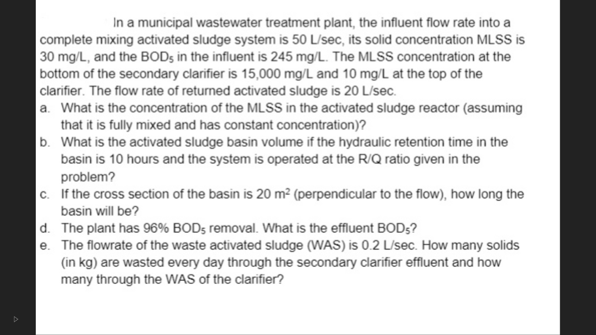 In a municipal wastewater treatment plant, the influent flow rate into a
complete mixing activated sludge system is 50 L/sec, its solid concentration MLSS is
30 mg/L, and the BODs in the influent is 245 mg/L. The MLSS concentration at the
bottom of the secondary clarifier is 15,000 mg/L and 10 mg/L at the top of the
|clarifier. The flow rate of returned activated sludge is 20 L/sec.
a. What is the concentration of the MLSS in the activated sludge reactor (assuming
that it is fully mixed and has constant concentration)?
b. What is the activated sludge basin volume if the hydraulic retention time in the
basin is 10 hours and the system is operated at the R/Q ratio given in the
problem?
|c. If the cross section of the basin is 20 m² (perpendicular to the flow), how long the
basin will be?
d. The plant has 96% BOD5 removal. What is the effluent BOD5?
e. The flowrate of the waste activated sludge (WAS) is 0.2 L/sec. How many solids
(in kg) are wasted every day through the secondary clarifier effluent and how
many through the WAS of the clarifier?
