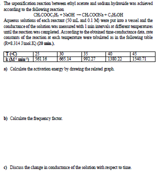 The saponification reaction between ethyl acetate and sodium hydroside was achieved
according to the following reaction
CH,COOC,H, +NaOH - CH,COONa+ CH,OH
Aqueous solutions of each reactant (50 ml and 0.1 M) were put into a vessel and the
conductance of the sohution was measured with 1 min intervals at diferent tenmperatures
urtil the reaction was completed. According to the obtained time-conductance data, rate
constants of the reaction at each tenmperature were tabulated as in the following table
(R=8.314 Jmol.K) (20 min.).
25
LA min ) 561 16
30
665.14
40
1380.22
45
1540.71
99227
a) Calculate the activation energy by drawing the related graph.
b) Calculate the frequency factor.
) Discuss the change in conductance of the solution with respect to time.
