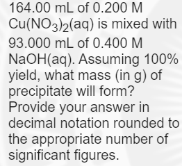 164.00 mL of 0.200 M
Cu(NO3)2(aq) is mixed with
93.000 mL of 0.400 M
NaOH(aq). Assuming 100%
yield, what mass (in g) of
precipitate will form?
Provide your answer in
decimal notation rounded to
the appropriate number of
significant figures.
