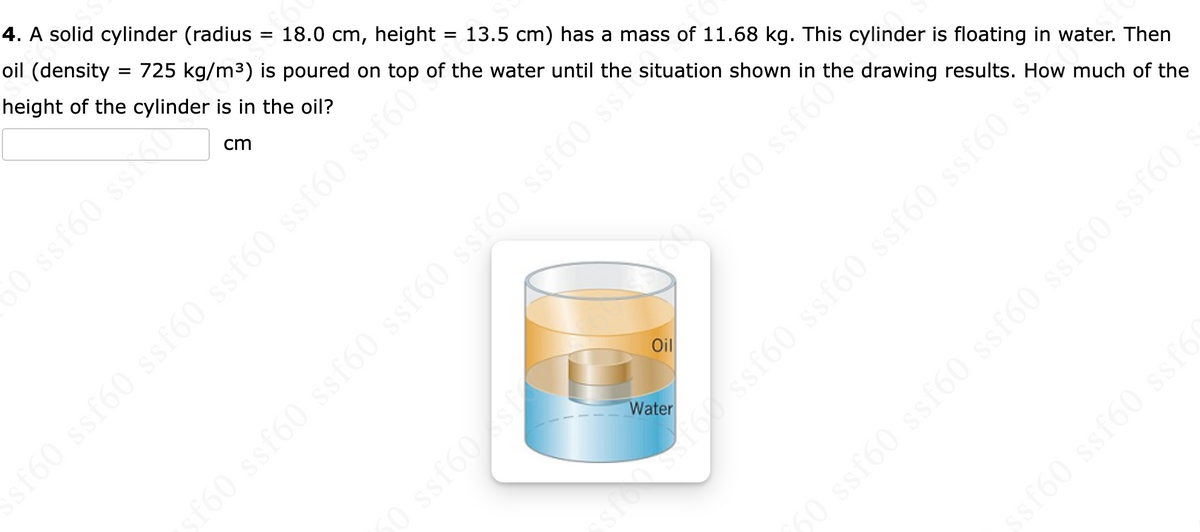 4. A solid cylinder (radius
oil (density
= 725 kg/m3) is poured on top of the water until the situation shown in the drawing results. How much of the
18.0 cm, height
height of the cylinder is in the oil?
13.5 cm) has a mass of 11.68 kg. This cylinder is floating in water. Then
%D
cm
50 ssf60 ssf60 ssf60 ssf60 ssf60
sf60 ssf60 ssf6
160 ssf60 ssf60 58I60 ssf60 ssf60°
Oil
O ssf60 ssf60 ssfó0 ssf60 ssf60 ss
Water
Ossf60s
ssf60 ssfo0
ssf60 ssf60 ssf60 ssf60 s
