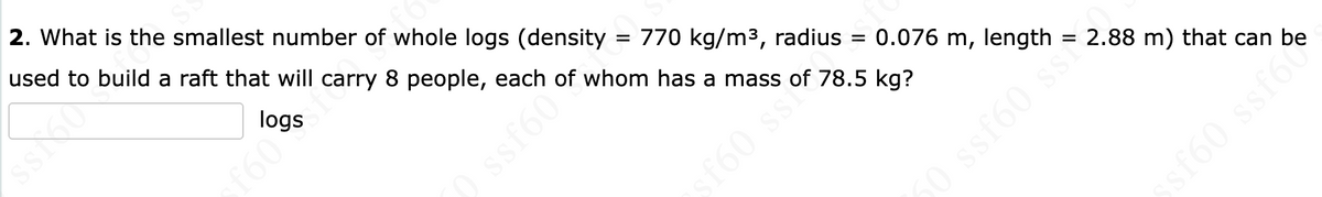 2. What is the smallest number of whole logs (density
used to build a raft that will carry 8 people, each of whom has a mass of 78.5 kg?
logs
= 770 kg/m3, radius
160
= 0.076 m, length = 2.88 m) that can be
f60 ss
f60 ssf60
ssf60

