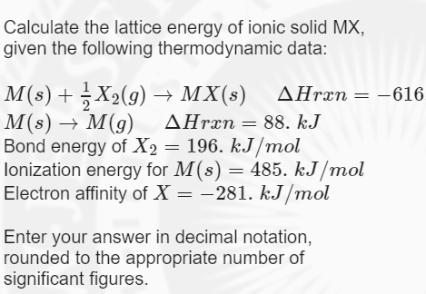 Calculate the lattice energy of ionic solid MX,
given the following thermodynamic data:
M(s) + X2(9) → MX(s) AHræn
M(s) → M(g) AHrän= 88. kJ
Bond energy of X2 = 196. kJ/mol
lonization energy for M(s) = 485. kJ /mol
Electron affinity of X = -281. kJ/mol
AHrxn = -616.
Enter your answer in decimal notation,
rounded to the appropriate number of
significant figures.
