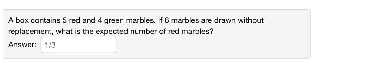 A box contains 5 red and 4 green marbles. If 6 marbles are drawn without
replacement, what is the expected number of red marbles?
Answer: 1/3
