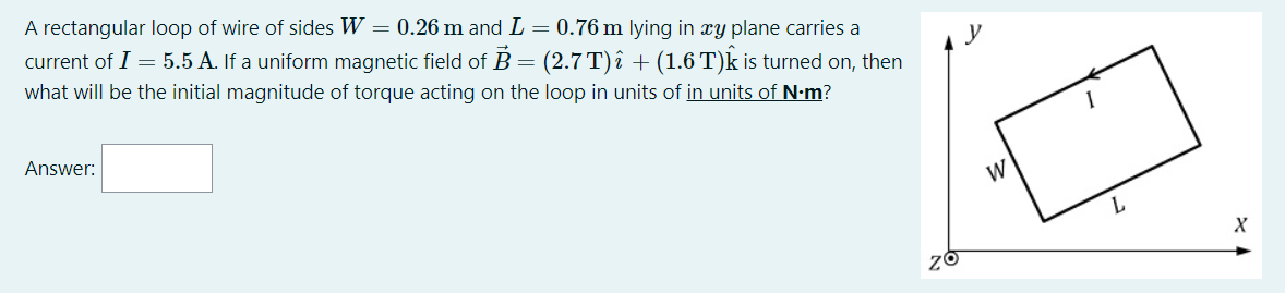 A rectangular loop of wire of sides W = 0.26 m and L = 0.76 m lying in xy plane carries a
current of I = 5.5 A. If a uniform magnetic field of B = (2.7 T) î + (1.6 T)k is turned on, then
what will be the initial magnitude of torque acting on the loop in units of in units of N-m?
Answer:
W

