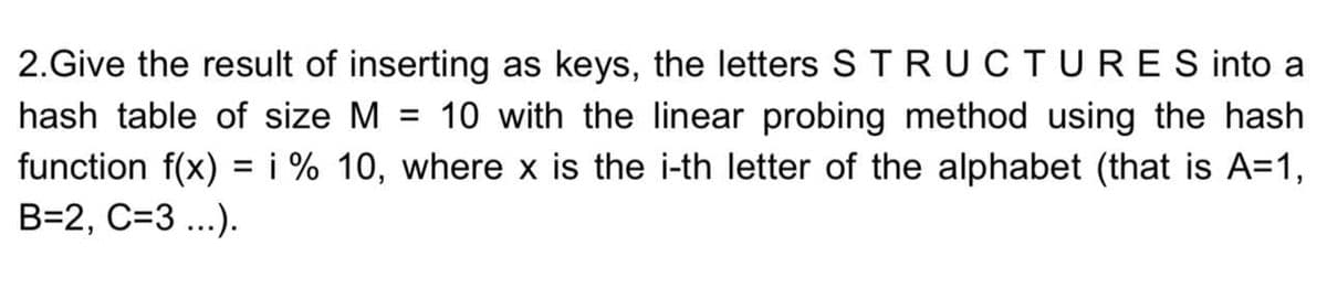 2.Give the result of inserting as keys, the letters STRUCTURES into a
hash table of size M
10 with the linear probing method using the hash
%3D
function f(x) = i % 10, where x is the i-th letter of the alphabet (that is A=1,
B=2, C=3 ...).
