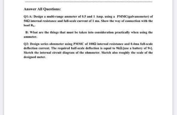 Answer All Questions:
QI:A: Design a multi-range ammeter of 0.5 and 1 Amp. using a PMMC(galvanometer) of
500 internal resistance and full-scale current of 1 ma. Show the way of connection with the
load Ri-
B: What are the things that must be taken into consideration practically when using the
ammeter.
Q2: Design series ohmmeter using PMMC of 1000 internal resistance and 0.4ma full-scale
deflection current. The required half-scale deflection is equal to 9kla Juse a battery of 9v].
Sketch the internal circuit diagram of the ohmmeter. Sketch also roughly the scale of the
designed meter.
