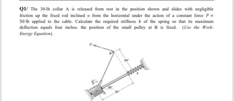 Q1/ The 30-lb collar A is released from rest in the position shown and slides with negligible
friction up the fixed rod inclined o from the horizontal under the action of a constant force P =
50 Ib applied to the cable. Calculate the required stiffness k of the spring so that its maximum
deflection equals four inches. the position of the small pulley at B is fixed. (Use the Work-
Energy Equation).

