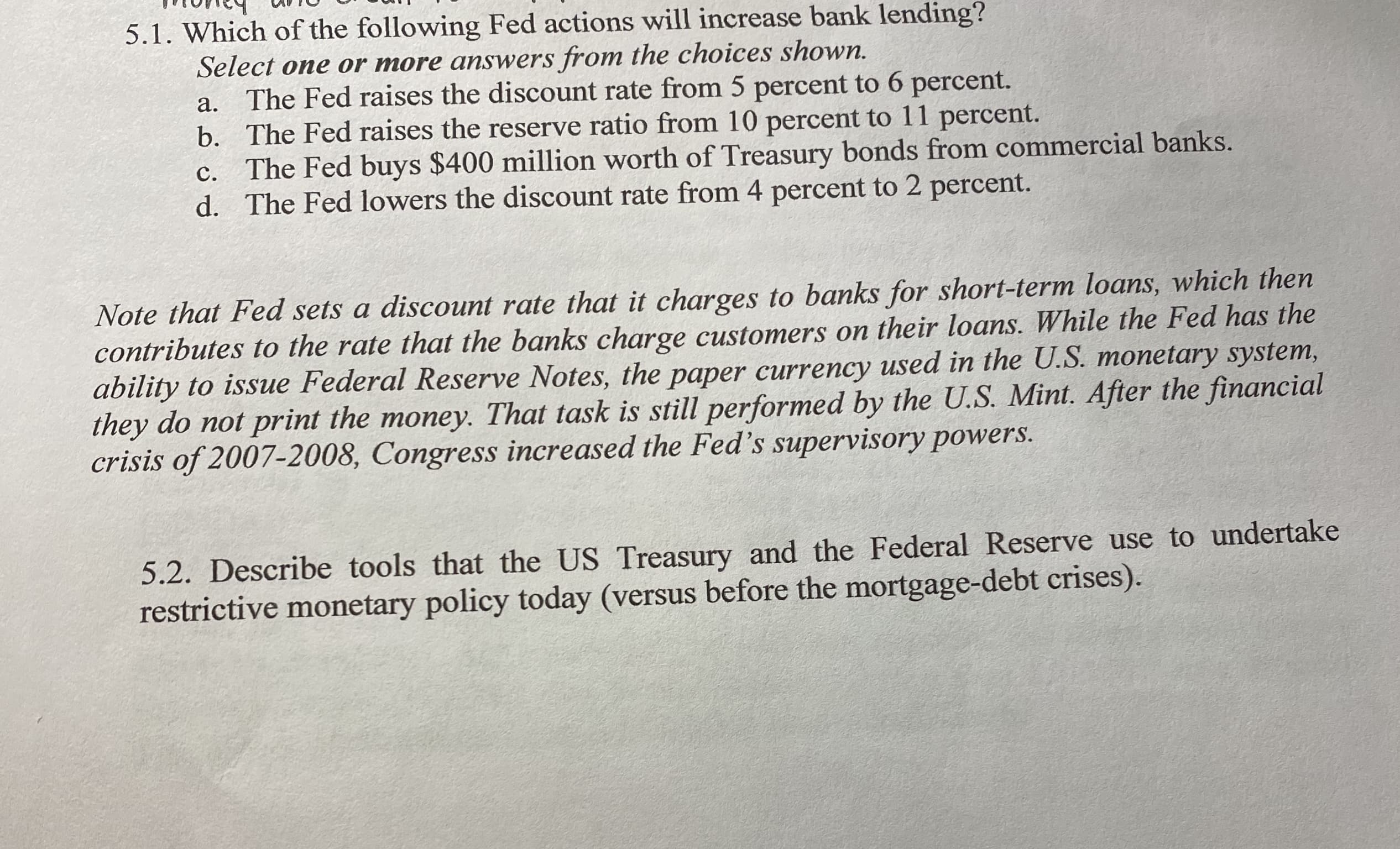 5.1. Which of the following Fed actions will
Select one or more answers from the choices shown.
The Fed raises the discount rate from 5 percent to 6 percent.
b. The Fed raises the reserve ratio from 10 percent to 11 percent.
c. The Fed buys $400 million worth of Treasury bonds from commercial banks.
d. The Fed lowers the discount rate from 4 percent to 2 percent.
а.
с.
