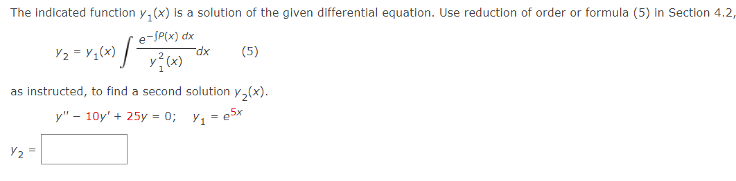 The indicated function y(x) is a solution of the given differential equation. Use reduction of order or formula (5) in Section 4.2,
e-SP(x) dx
y²2(x)
Y2 = Y/₁(x) [
Y₂ =
dx
(5)
as instructed, to find a second solution y₂(x).
y" - 10y' + 25y = 0;
y₁=e5x