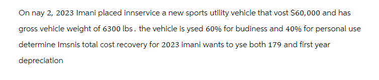 On nay 2, 2023 Imani placed innservice a new sports utility vehicle that vost $60,000 and has
gross vehicle weight of 6300 lbs. the vehicle is ysed 60% for budiness and 40% for personal use
determine Imsnis total cost recovery for 2023 imani wants to yse both 179 and first year
depreciation