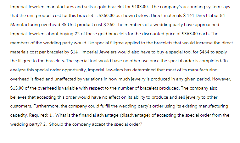 Imperial Jewelers manufactures and sells a gold bracelet for $403.00. The company's accounting system says
that the unit product cost for this bracelet is $260.00 as shown below: Direct materials $ 141 Direct labor 84
Manufacturing overhead 35 Unit product cost $ 260 The members of a wedding party have approached
Imperial Jewelers about buying 22 of these gold bracelets for the discounted price of $363.00 each. The
members of the wedding party would like special filigree applied to the bracelets that would increase the direct
materials cost per bracelet by $14. Imperial Jewelers would also have to buy a special tool for $464 to apply
the filigree to the bracelets. The special tool would have no other use once the special order is completed. To
analyze this special order opportunity, Imperial Jewelers has determined that most of its manufacturing
overhead is fixed and unaffected by variations in how much jewelry is produced in any given period. However,
$15.00 of the overhead is variable with respect to the number of bracelets produced. The company also
believes that accepting this order would have no effect on its ability to produce and sell jewelry to other
customers. Furthermore, the company could fulfill the wedding party's order using its existing manufacturing
capacity. Required: 1. What is the financial advantage (disadvantage) of accepting the special order from the
wedding party? 2. Should the company accept the special order?