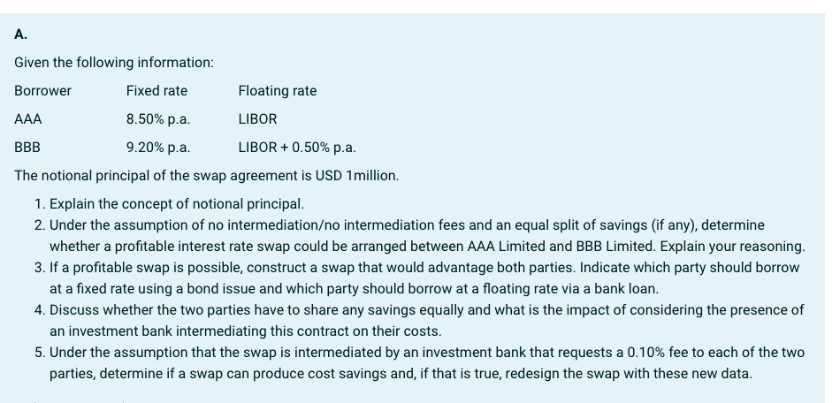 A.
Given the following information:
Borrower
Fixed rate
Floating rate
AAA
8.50% p.a.
LIBOR
BBB
9.20% p.a.
LIBOR +0.50% p.a.
The notional principal of the swap agreement is USD 1million.
1. Explain the concept of notional principal.
2. Under the assumption of no intermediation/no intermediation fees and an equal split of savings (if any), determine
whether a profitable interest rate swap could be arranged between AAA Limited and BBB Limited. Explain your reasoning.
3. If a profitable swap is possible, construct a swap that would advantage both parties. Indicate which party should borrow
at a fixed rate using a bond issue and which party should borrow at a floating rate via a bank loan.
4. Discuss whether the two parties have to share any savings equally and what is the impact of considering the presence of
an investment bank intermediating this contract on their costs.
5. Under the assumption that the swap is intermediated by an investment bank that requests a 0.10% fee to each of the two
parties, determine if a swap can produce cost savings and, if that is true, redesign the swap with these new data.