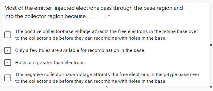 Most of the emitter-injected electrons pass through the base region and
into the collector region because
The positive collector-base voltage attracts the free electrons in the p-type base over
to the collector side before they can recombine with holes in the base.
Only a few holes are available for recombination in the base.
Holes are greater than electrons
The negative collector-base voltage attracts the free electrons in the p-type base over
to the collector side before they can recombine with holes in the base.
