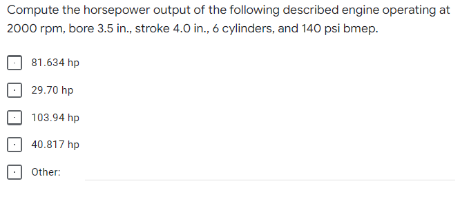 Compute the horsepower output of the following described engine operating at
2000 rpm, bore 3.5 in., stroke 4.0 in., 6 cylinders, and 140 psi bmep.
81.634 hp
29.70 hp
103.94 hp
40.817 hp
Other:
