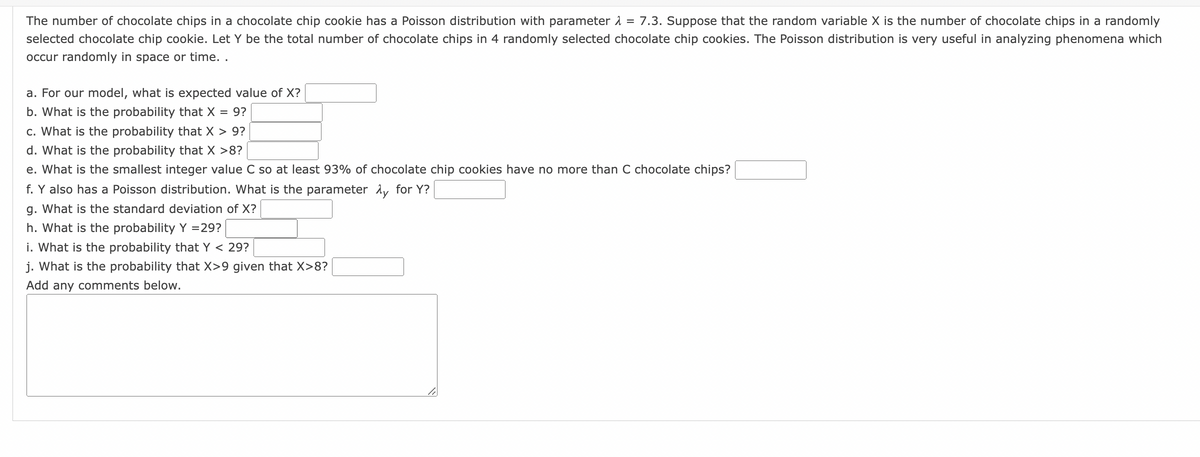 The number of chocolate chips in a chocolate chip cookie has a Poisson distribution with parameter = 7.3. Suppose that the random variable X is the number of chocolate chips in a randomly
selected chocolate chip cookie. Let Y be the total number of chocolate chips in 4 randomly selected chocolate chip cookies. The Poisson distribution is very useful in analyzing phenomena which
occur randomly in space or time..
a. For our model, what is expected value of X?
b. What is the probability that X = 9?
c. What is the probability that X > 9?
d. What is the probability that X >8?
e. What is the smallest integer value C so at least 93% of chocolate chip cookies have no more than C chocolate chips?
f. Y also has a Poisson distribution. What is the parameter Ay for Y?
g. What is the standard deviation of X?
h. What is the probability Y = 29?
i. What is the probability that Y < 29?
j. What is the probability that X>9 given that X>8?
Add any comments below.