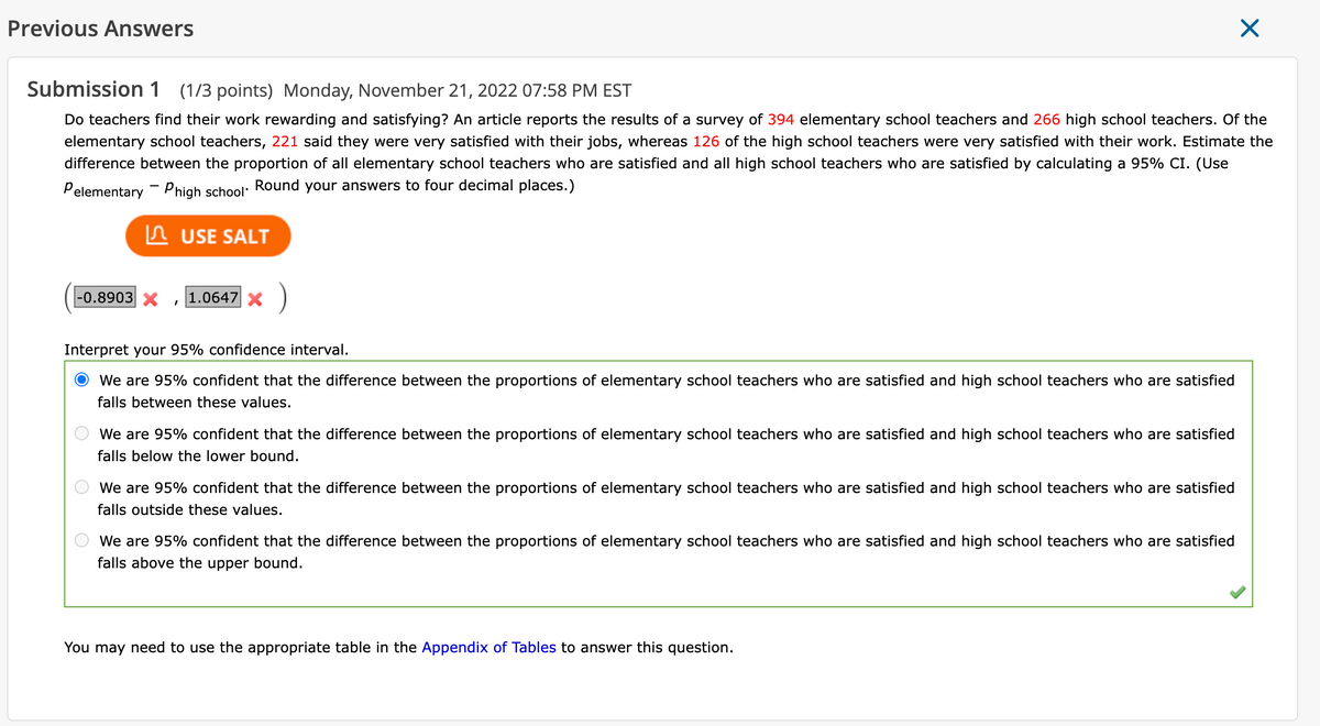 Previous Answers
Submission 1 (1/3 points) Monday, November 21, 2022 07:58 PM EST
Do teachers find their work rewarding and satisfying? An article reports the results of a survey of 394 elementary school teachers and 266 high school teachers. Of the
elementary school teachers, 221 said they were very satisfied with their jobs, whereas 126 of the high school teachers were very satisfied with their work. Estimate the
difference between the proportion of all elementary school teachers who are satisfied and all high school teachers who are satisfied by calculating a 95% CI. (Use
Pelementary - Phigh school. Round your answers to four decimal places.)
USE SALT
-0.8903 X 1.0647 x
Interpret your 95% confidence interval.
We are 95% confident that the difference between the proportions of elementary school teachers who are satisfied and high school teachers who are satisfied
falls between these values.
We are 95% confident that the difference between the proportions of elementary school teachers who are satisfied and high school teachers who are satisfied
falls below the lower bound.
We are 95% confident that the difference between the proportions of elementary school teachers who are satisfied and high school teachers who are satisfied
falls outside these values.
We are 95% confident that the difference between the proportions of elementary school teachers who are satisfied and high school teachers who are satisfied
falls above the upper bound.
X
You may need to use the appropriate table in the Appendix of Tables to answer this question.