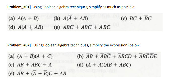 Problem_#01] Using Boolean algebra techniques, simplify as much as possible.
(a) A(A + B)
(d) A(A + AB)
(b) A(A + AB)
(e) ABC + ABC + ABC
(c) BC + BC
Problem_#02] Using Boolean algebra techniques, simplify the expressions below.
(a) (A + B)(A + C)
(c) AB+ ABC + A
(e) AB+ (A + B)C + AB
(b) AB+ ABC + ABCD + ABCDE
(d) (A + A)(AB + ABC)