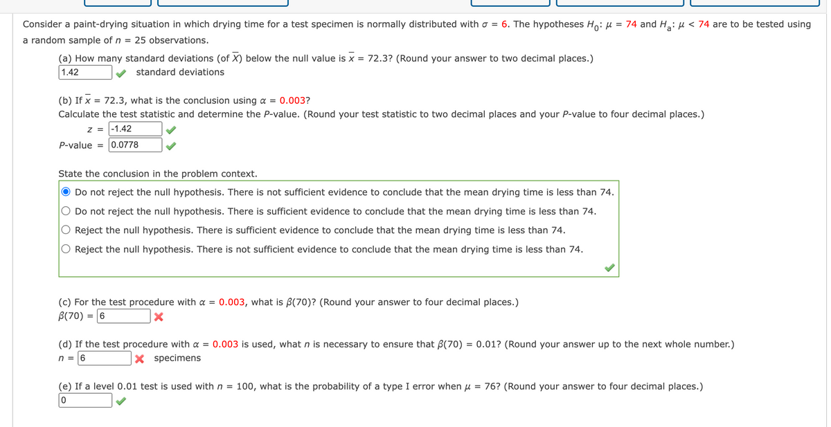 Consider a paint-drying situation in which drying time for a test specimen is normally distributed with a = 6. The hypotheses Ho: μ = 74 and H₂: μ< 74 are to be tested using
a random sample of n = 25 observations.
(a) How many standard deviations (of X) below the null value is x = 72.3? (Round your answer to two decimal places.)
1.42
standard deviations
(b) If x = 72.3, what is the conclusion using a = 0.003?
Calculate the test statistic and determine the P-value. (Round your test statistic to two decimal places and your P-value to four decimal places.)
Z = -1.42
P-value = 0.0778
State the conclusion in the problem context.
Do not reject the null hypothesis. There is not sufficient evidence to conclude that the mean drying time is less than 74.
Do not reject the null hypothesis. There is sufficient evidence to conclude that the mean drying time is less than 74.
Reject the null hypothesis. There is sufficient evidence to conclude that the mean drying time is less than 74.
Reject the null hypothesis. There is not sufficient evidence to conclude that the mean drying time is less than 74.
(c) For the test procedure with a = 0.003, what is ß(70)? (Round your answer to four decimal places.)
B(70) = 6
X
(d) If the test procedure with a = 0.003 is used, what n is necessary to ensure that (70) = 0.01? (Round your answer up to the next whole number.)
X specimens
n = 6
(e) If a level 0.01 test is used with n = 100, what is the probability of a type I error when u 76? (Round your answer to four decimal places.)