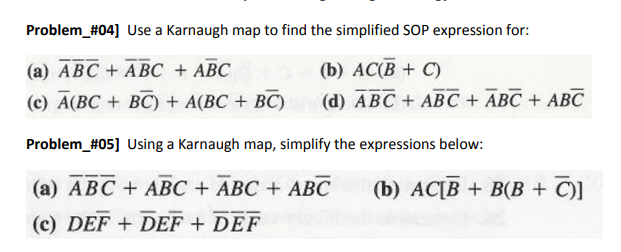 Problem #04] Use a Karnaugh map to find the simplified SOP expression for:
(a) ABC + ABC + ABC
(b) AC(B + C)
(c) A(BC + BC) + A(BC + BC)
(d) ABC + ABC + ABC + ABC
Problem_#05] Using a Karnaugh map, simplify the expressions below:
(a) ABC ABC + ABC + ABC (b) AC[B + B(B+C)]
(c) DEF+ DEF + DEF