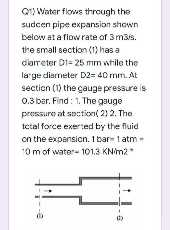 Q1) Water flows through the
sudden pipe expansion shown
below at a flow rate of 3 m3/s.
the small section (1) has a
diameter D1= 25 mm while the
large diameter D2= 40 mm. At
section (1) the gauge pressure is
0.3 bar. Find : 1. The gauge
pressure at section( 2) 2. The
total force exerted by the fluid
on the expansion. 1 bar= 1 atm =
10 m of water3D 101.3 KN/m2 *
(1)
(2)
