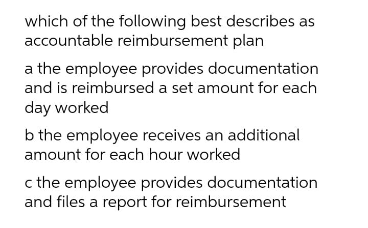 which of the following best describes as
accountable reimbursement plan
a the employee provides documentation
and is reimbursed a set amount for each
day worked
b the employee receives an additional
amount for each hour worked
c the employee provides documentation
and files a report for reimbursement

