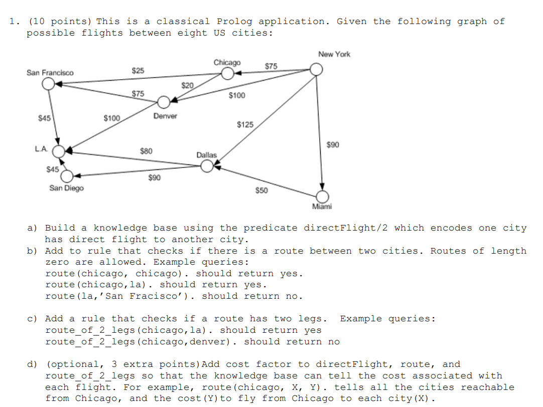1. (10 points) This is a classical Prolog application. Given the following graph of
possible flights between eight US cities:
New York
Chicago
$75
San Francisco
$25
$20
$75
$100
$45
$100
Denver
$125
$90
LA
$80
Dallas
$45
$90
San Diego
$50
Miami
a) Build a knowledge base using the predicate directFlight/2 which encodes one city
has direct flight to another city.
b) Add to rule that checks if there is a route between two cities. Routes of length
zero are allowed. Example queries:
route (chicago, chicago). should return yes.
route (chicago,la). should return yes.
route (la,'San Fracisco'). should return no.
c) Add a rule that checks if a route has two legs.
route_of_2_legs (chicago,la). should return yes
route of 2 legs(chicago,denver). should return no
Example queries:
d) (optional, 3 extra points)Add cost factor to directFlight, route, and
route of 2 legs so that the knowledge base can tell the cost associated with
each flight. For example, route(chicago, X, Y). tells all the cities reachable
from Chicago, and the cost (Y) to fly from Chicago to each city(X).
