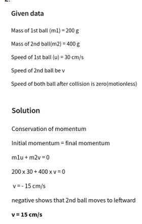 Given data
Mass of 1st ball (ml) = 200 g
Mass of 2nd ball(m2) = 400 g
Speed of 1st ball (u) = 30 cm/s
Speed of 2nd ball be v
Speed of both ball after collision is zero(motionless)
Solution
Conservation of momentum
Initial momentum = final momentum
mlu + m2v =0
200 x 30 + 400 x v=0
v= - 15 cm/s
negative shows that 2nd ball moves to leftward
v= 15 cm/s
