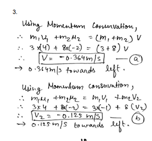 3.
Using Momentum Consnvation,
* mi4 tm2Mz
:. 3x4) + 8x(-2) = (3+8) v
V= -0-364m/s]
→ 0:344m/3 towards left.
- (m, tm2) V
Momenkum consuvation,
Using
midl, tmqlle = m,v, tone Vz
3x4 + 8x(m2) - 3(-1) + 8 (V)
:. V2 = -0.128 m/s)
→ 6.125 m/s towands ut.

