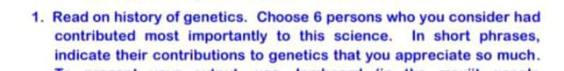 1. Read on history of genetics. Choose 6 persons who you consider had
contributed most importantly to this science. In short phrases,
indicate their contributions to genetics that you appreciate so much.
